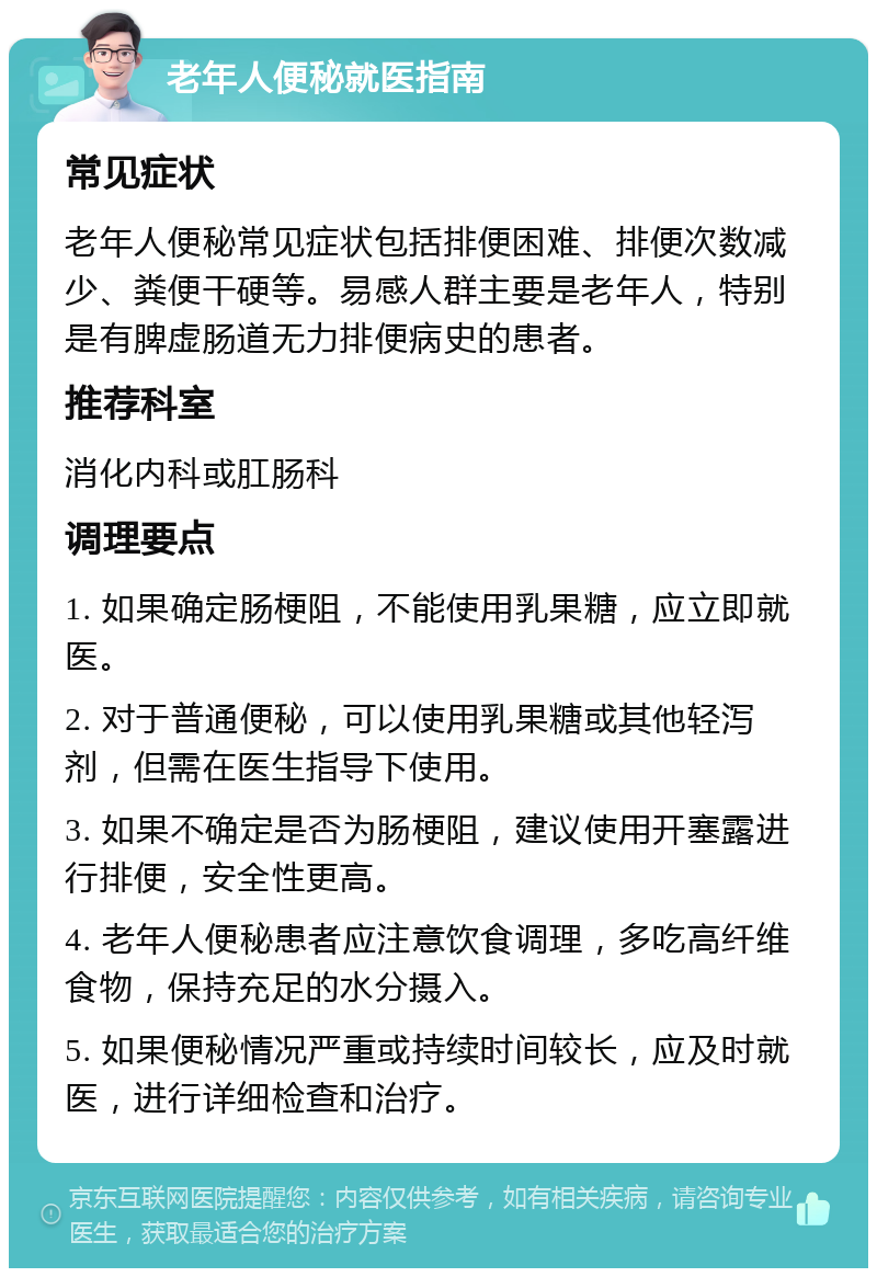 老年人便秘就医指南 常见症状 老年人便秘常见症状包括排便困难、排便次数减少、粪便干硬等。易感人群主要是老年人，特别是有脾虚肠道无力排便病史的患者。 推荐科室 消化内科或肛肠科 调理要点 1. 如果确定肠梗阻，不能使用乳果糖，应立即就医。 2. 对于普通便秘，可以使用乳果糖或其他轻泻剂，但需在医生指导下使用。 3. 如果不确定是否为肠梗阻，建议使用开塞露进行排便，安全性更高。 4. 老年人便秘患者应注意饮食调理，多吃高纤维食物，保持充足的水分摄入。 5. 如果便秘情况严重或持续时间较长，应及时就医，进行详细检查和治疗。