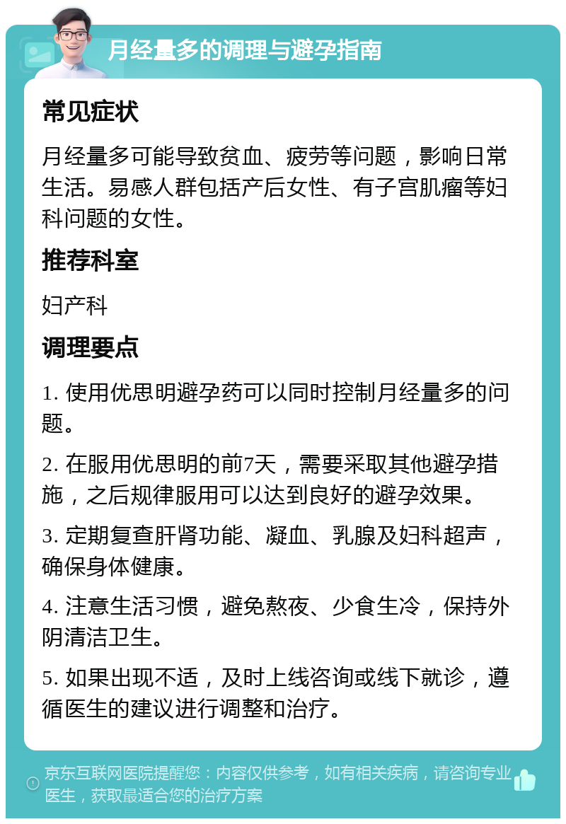 月经量多的调理与避孕指南 常见症状 月经量多可能导致贫血、疲劳等问题，影响日常生活。易感人群包括产后女性、有子宫肌瘤等妇科问题的女性。 推荐科室 妇产科 调理要点 1. 使用优思明避孕药可以同时控制月经量多的问题。 2. 在服用优思明的前7天，需要采取其他避孕措施，之后规律服用可以达到良好的避孕效果。 3. 定期复查肝肾功能、凝血、乳腺及妇科超声，确保身体健康。 4. 注意生活习惯，避免熬夜、少食生冷，保持外阴清洁卫生。 5. 如果出现不适，及时上线咨询或线下就诊，遵循医生的建议进行调整和治疗。