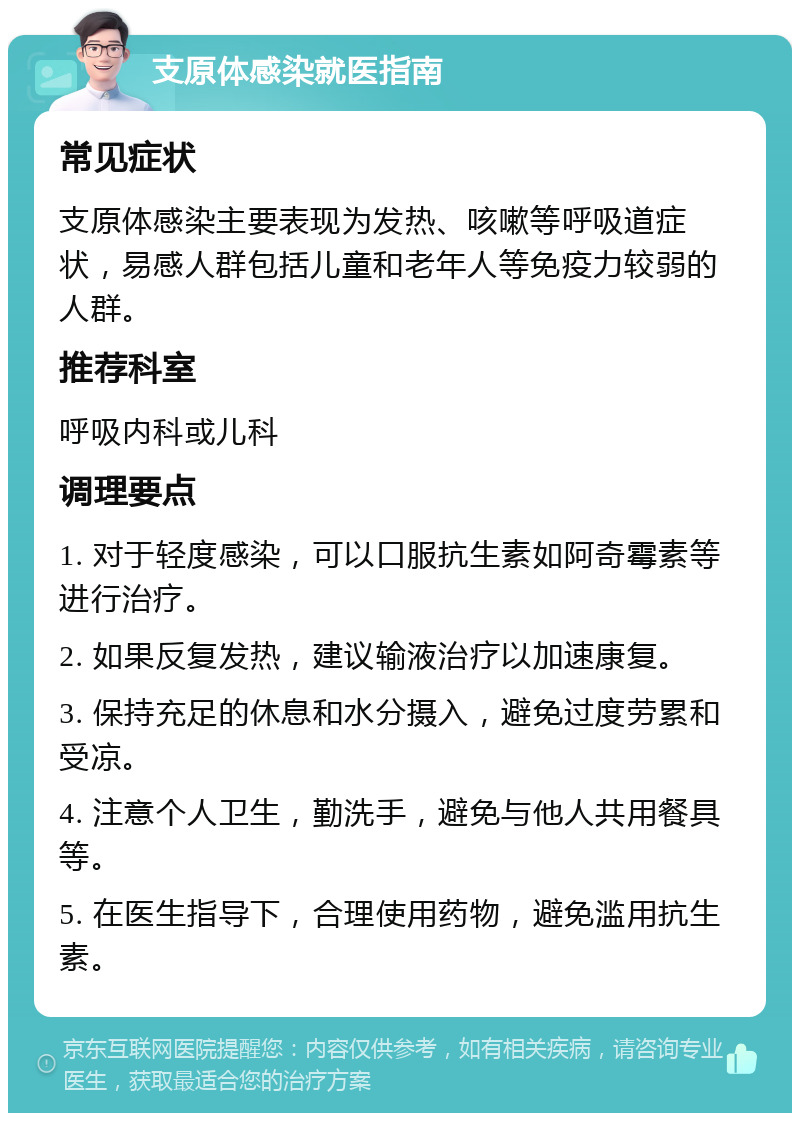 支原体感染就医指南 常见症状 支原体感染主要表现为发热、咳嗽等呼吸道症状，易感人群包括儿童和老年人等免疫力较弱的人群。 推荐科室 呼吸内科或儿科 调理要点 1. 对于轻度感染，可以口服抗生素如阿奇霉素等进行治疗。 2. 如果反复发热，建议输液治疗以加速康复。 3. 保持充足的休息和水分摄入，避免过度劳累和受凉。 4. 注意个人卫生，勤洗手，避免与他人共用餐具等。 5. 在医生指导下，合理使用药物，避免滥用抗生素。