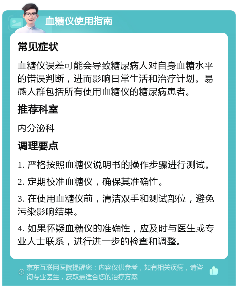 血糖仪使用指南 常见症状 血糖仪误差可能会导致糖尿病人对自身血糖水平的错误判断，进而影响日常生活和治疗计划。易感人群包括所有使用血糖仪的糖尿病患者。 推荐科室 内分泌科 调理要点 1. 严格按照血糖仪说明书的操作步骤进行测试。 2. 定期校准血糖仪，确保其准确性。 3. 在使用血糖仪前，清洁双手和测试部位，避免污染影响结果。 4. 如果怀疑血糖仪的准确性，应及时与医生或专业人士联系，进行进一步的检查和调整。