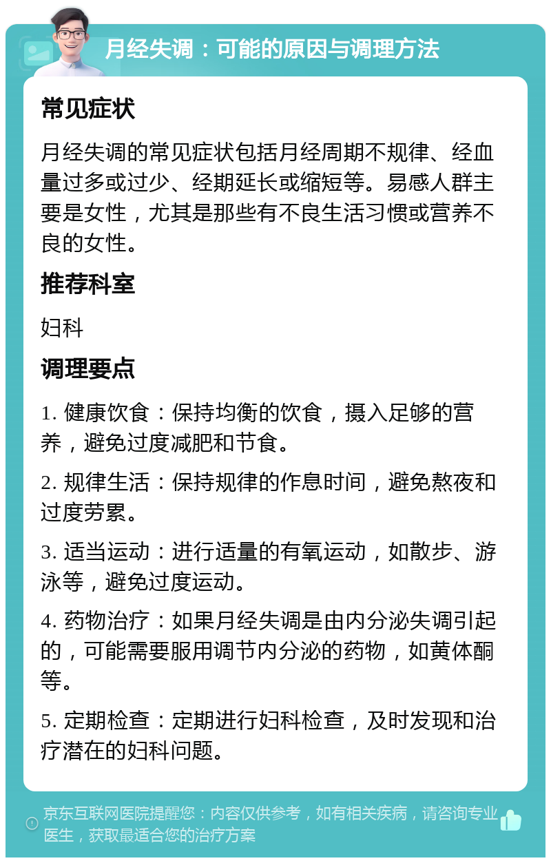 月经失调：可能的原因与调理方法 常见症状 月经失调的常见症状包括月经周期不规律、经血量过多或过少、经期延长或缩短等。易感人群主要是女性，尤其是那些有不良生活习惯或营养不良的女性。 推荐科室 妇科 调理要点 1. 健康饮食：保持均衡的饮食，摄入足够的营养，避免过度减肥和节食。 2. 规律生活：保持规律的作息时间，避免熬夜和过度劳累。 3. 适当运动：进行适量的有氧运动，如散步、游泳等，避免过度运动。 4. 药物治疗：如果月经失调是由内分泌失调引起的，可能需要服用调节内分泌的药物，如黄体酮等。 5. 定期检查：定期进行妇科检查，及时发现和治疗潜在的妇科问题。