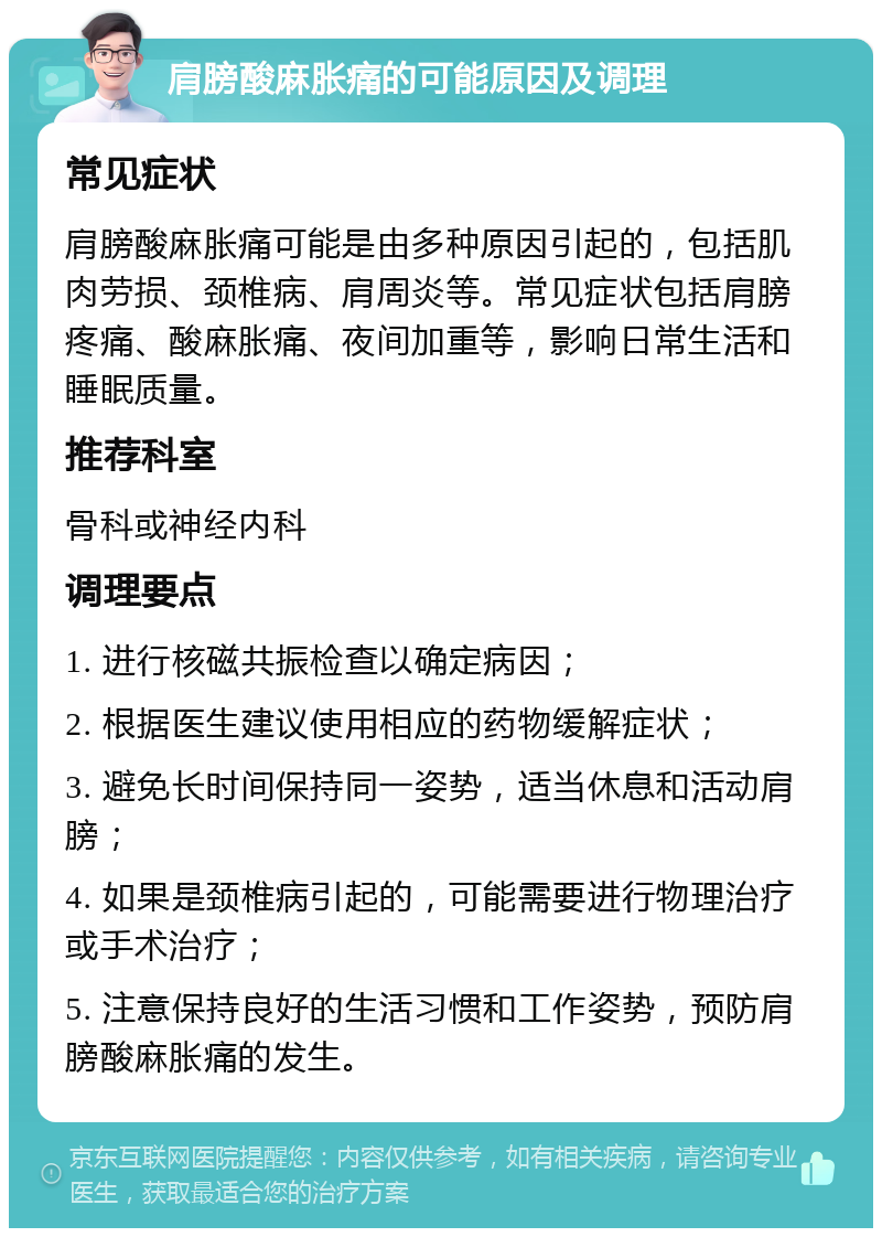 肩膀酸麻胀痛的可能原因及调理 常见症状 肩膀酸麻胀痛可能是由多种原因引起的，包括肌肉劳损、颈椎病、肩周炎等。常见症状包括肩膀疼痛、酸麻胀痛、夜间加重等，影响日常生活和睡眠质量。 推荐科室 骨科或神经内科 调理要点 1. 进行核磁共振检查以确定病因； 2. 根据医生建议使用相应的药物缓解症状； 3. 避免长时间保持同一姿势，适当休息和活动肩膀； 4. 如果是颈椎病引起的，可能需要进行物理治疗或手术治疗； 5. 注意保持良好的生活习惯和工作姿势，预防肩膀酸麻胀痛的发生。