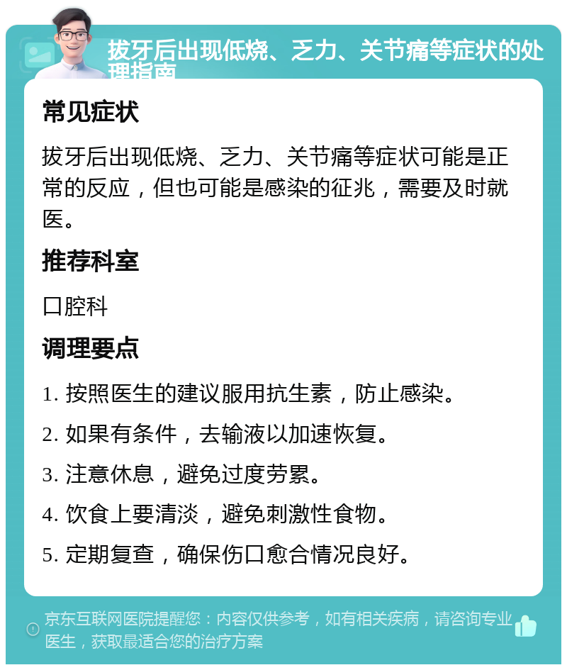 拔牙后出现低烧、乏力、关节痛等症状的处理指南 常见症状 拔牙后出现低烧、乏力、关节痛等症状可能是正常的反应，但也可能是感染的征兆，需要及时就医。 推荐科室 口腔科 调理要点 1. 按照医生的建议服用抗生素，防止感染。 2. 如果有条件，去输液以加速恢复。 3. 注意休息，避免过度劳累。 4. 饮食上要清淡，避免刺激性食物。 5. 定期复查，确保伤口愈合情况良好。