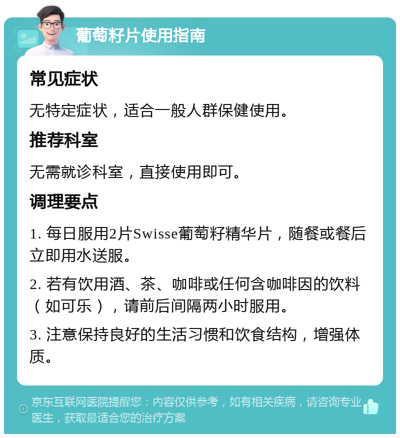 葡萄籽片使用指南 常见症状 无特定症状，适合一般人群保健使用。 推荐科室 无需就诊科室，直接使用即可。 调理要点 1. 每日服用2片Swisse葡萄籽精华片，随餐或餐后立即用水送服。 2. 若有饮用酒、茶、咖啡或任何含咖啡因的饮料（如可乐），请前后间隔两小时服用。 3. 注意保持良好的生活习惯和饮食结构，增强体质。