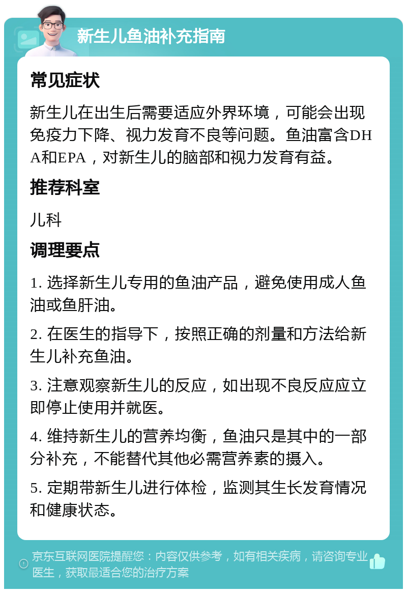 新生儿鱼油补充指南 常见症状 新生儿在出生后需要适应外界环境，可能会出现免疫力下降、视力发育不良等问题。鱼油富含DHA和EPA，对新生儿的脑部和视力发育有益。 推荐科室 儿科 调理要点 1. 选择新生儿专用的鱼油产品，避免使用成人鱼油或鱼肝油。 2. 在医生的指导下，按照正确的剂量和方法给新生儿补充鱼油。 3. 注意观察新生儿的反应，如出现不良反应应立即停止使用并就医。 4. 维持新生儿的营养均衡，鱼油只是其中的一部分补充，不能替代其他必需营养素的摄入。 5. 定期带新生儿进行体检，监测其生长发育情况和健康状态。