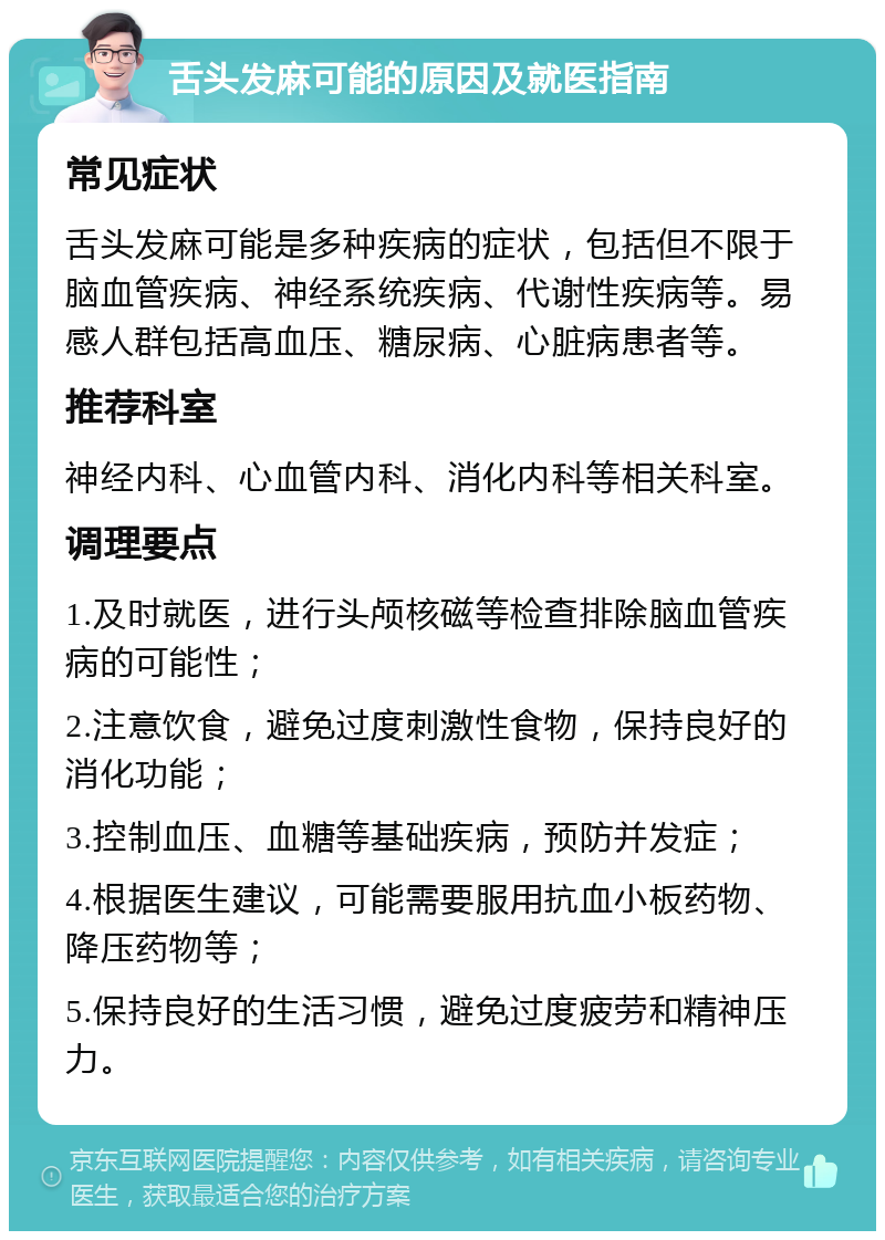 舌头发麻可能的原因及就医指南 常见症状 舌头发麻可能是多种疾病的症状，包括但不限于脑血管疾病、神经系统疾病、代谢性疾病等。易感人群包括高血压、糖尿病、心脏病患者等。 推荐科室 神经内科、心血管内科、消化内科等相关科室。 调理要点 1.及时就医，进行头颅核磁等检查排除脑血管疾病的可能性； 2.注意饮食，避免过度刺激性食物，保持良好的消化功能； 3.控制血压、血糖等基础疾病，预防并发症； 4.根据医生建议，可能需要服用抗血小板药物、降压药物等； 5.保持良好的生活习惯，避免过度疲劳和精神压力。