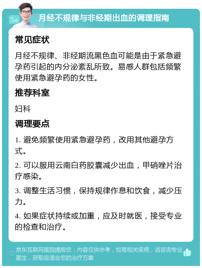 月经不规律与非经期出血的调理指南 常见症状 月经不规律、非经期流黑色血可能是由于紧急避孕药引起的内分泌紊乱所致。易感人群包括频繁使用紧急避孕药的女性。 推荐科室 妇科 调理要点 1. 避免频繁使用紧急避孕药，改用其他避孕方式。 2. 可以服用云南白药胶囊减少出血，甲硝唑片治疗感染。 3. 调整生活习惯，保持规律作息和饮食，减少压力。 4. 如果症状持续或加重，应及时就医，接受专业的检查和治疗。