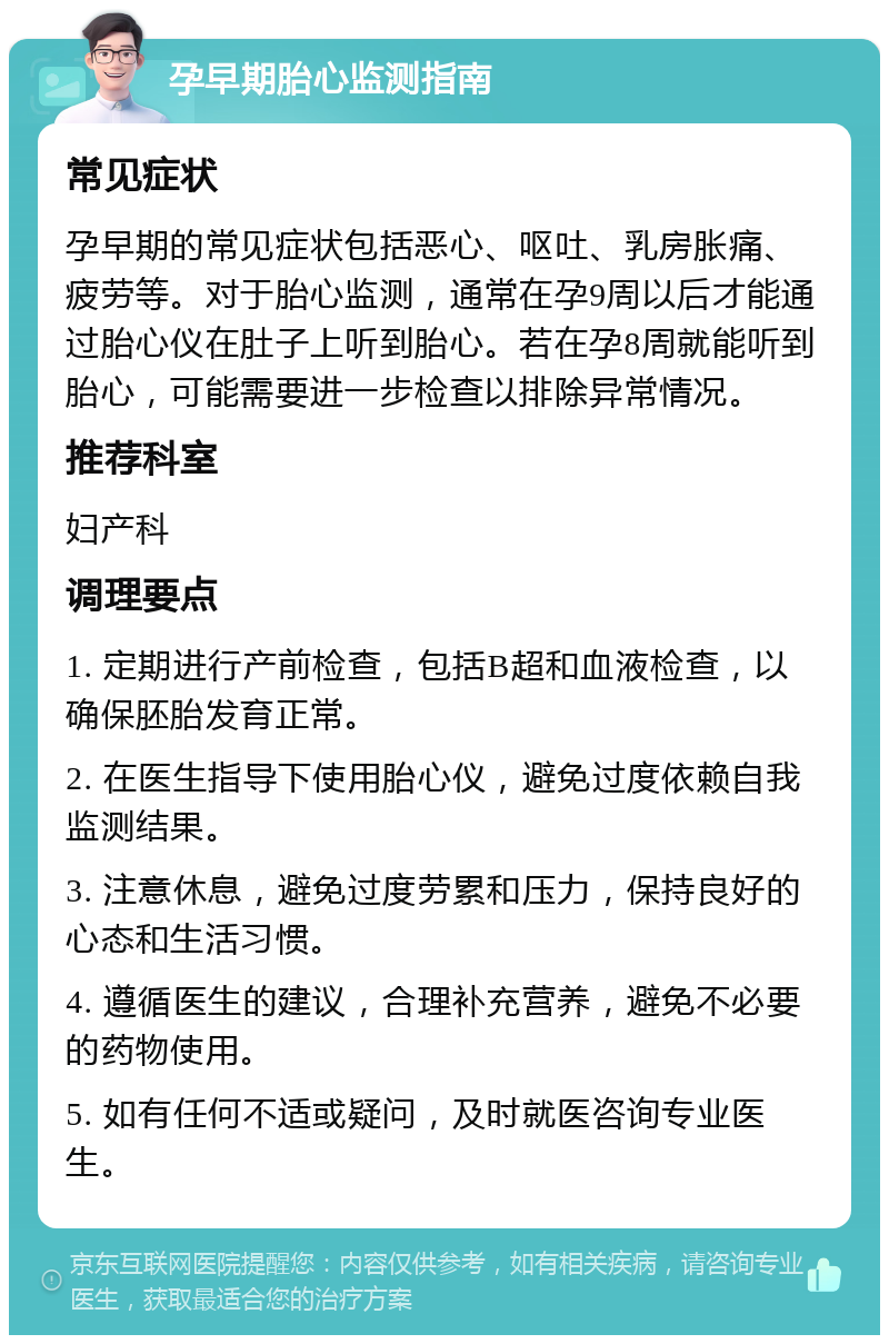 孕早期胎心监测指南 常见症状 孕早期的常见症状包括恶心、呕吐、乳房胀痛、疲劳等。对于胎心监测，通常在孕9周以后才能通过胎心仪在肚子上听到胎心。若在孕8周就能听到胎心，可能需要进一步检查以排除异常情况。 推荐科室 妇产科 调理要点 1. 定期进行产前检查，包括B超和血液检查，以确保胚胎发育正常。 2. 在医生指导下使用胎心仪，避免过度依赖自我监测结果。 3. 注意休息，避免过度劳累和压力，保持良好的心态和生活习惯。 4. 遵循医生的建议，合理补充营养，避免不必要的药物使用。 5. 如有任何不适或疑问，及时就医咨询专业医生。