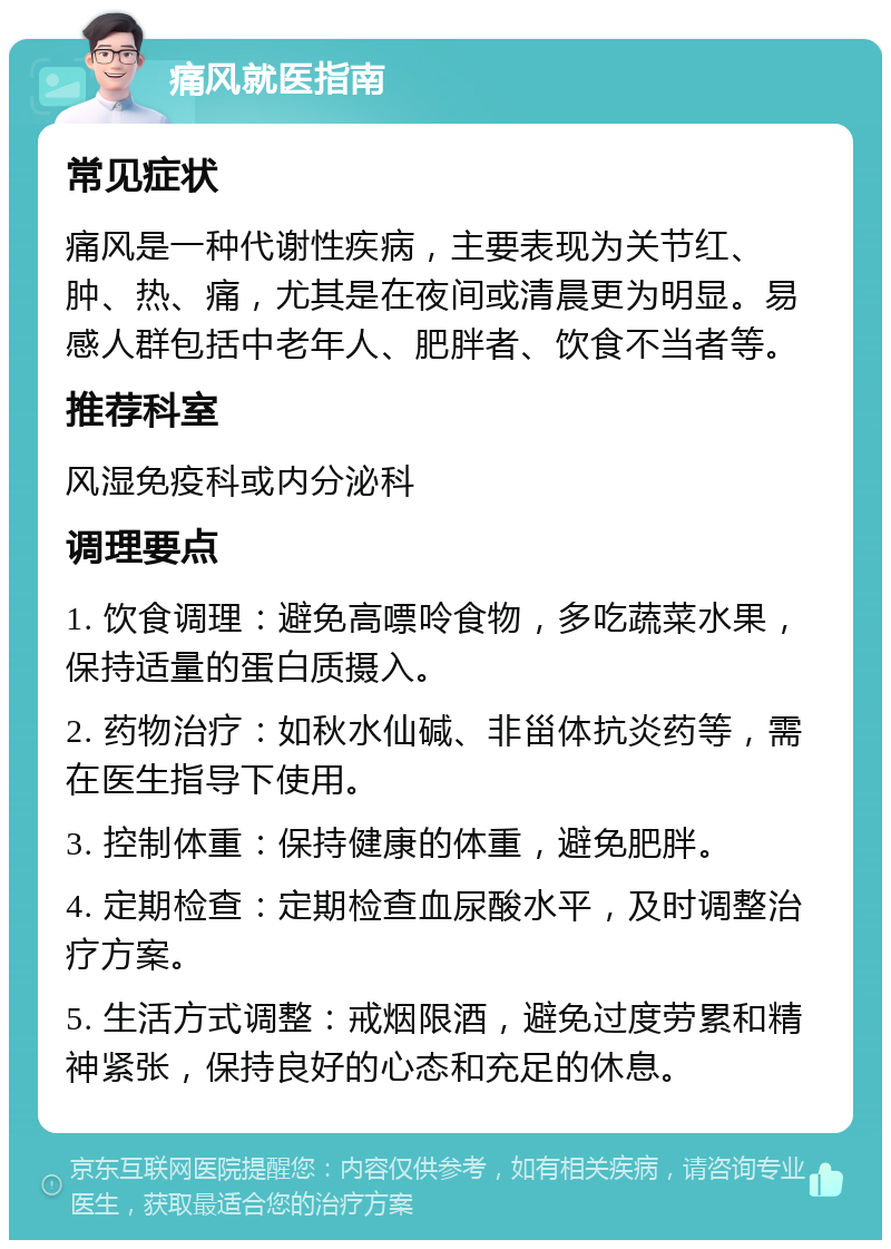 痛风就医指南 常见症状 痛风是一种代谢性疾病，主要表现为关节红、肿、热、痛，尤其是在夜间或清晨更为明显。易感人群包括中老年人、肥胖者、饮食不当者等。 推荐科室 风湿免疫科或内分泌科 调理要点 1. 饮食调理：避免高嘌呤食物，多吃蔬菜水果，保持适量的蛋白质摄入。 2. 药物治疗：如秋水仙碱、非甾体抗炎药等，需在医生指导下使用。 3. 控制体重：保持健康的体重，避免肥胖。 4. 定期检查：定期检查血尿酸水平，及时调整治疗方案。 5. 生活方式调整：戒烟限酒，避免过度劳累和精神紧张，保持良好的心态和充足的休息。