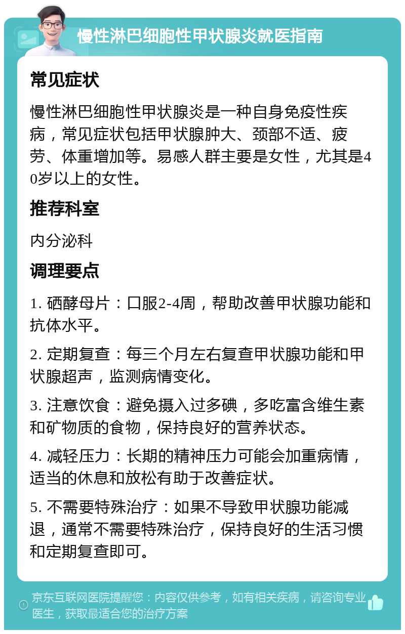 慢性淋巴细胞性甲状腺炎就医指南 常见症状 慢性淋巴细胞性甲状腺炎是一种自身免疫性疾病，常见症状包括甲状腺肿大、颈部不适、疲劳、体重增加等。易感人群主要是女性，尤其是40岁以上的女性。 推荐科室 内分泌科 调理要点 1. 硒酵母片：口服2-4周，帮助改善甲状腺功能和抗体水平。 2. 定期复查：每三个月左右复查甲状腺功能和甲状腺超声，监测病情变化。 3. 注意饮食：避免摄入过多碘，多吃富含维生素和矿物质的食物，保持良好的营养状态。 4. 减轻压力：长期的精神压力可能会加重病情，适当的休息和放松有助于改善症状。 5. 不需要特殊治疗：如果不导致甲状腺功能减退，通常不需要特殊治疗，保持良好的生活习惯和定期复查即可。