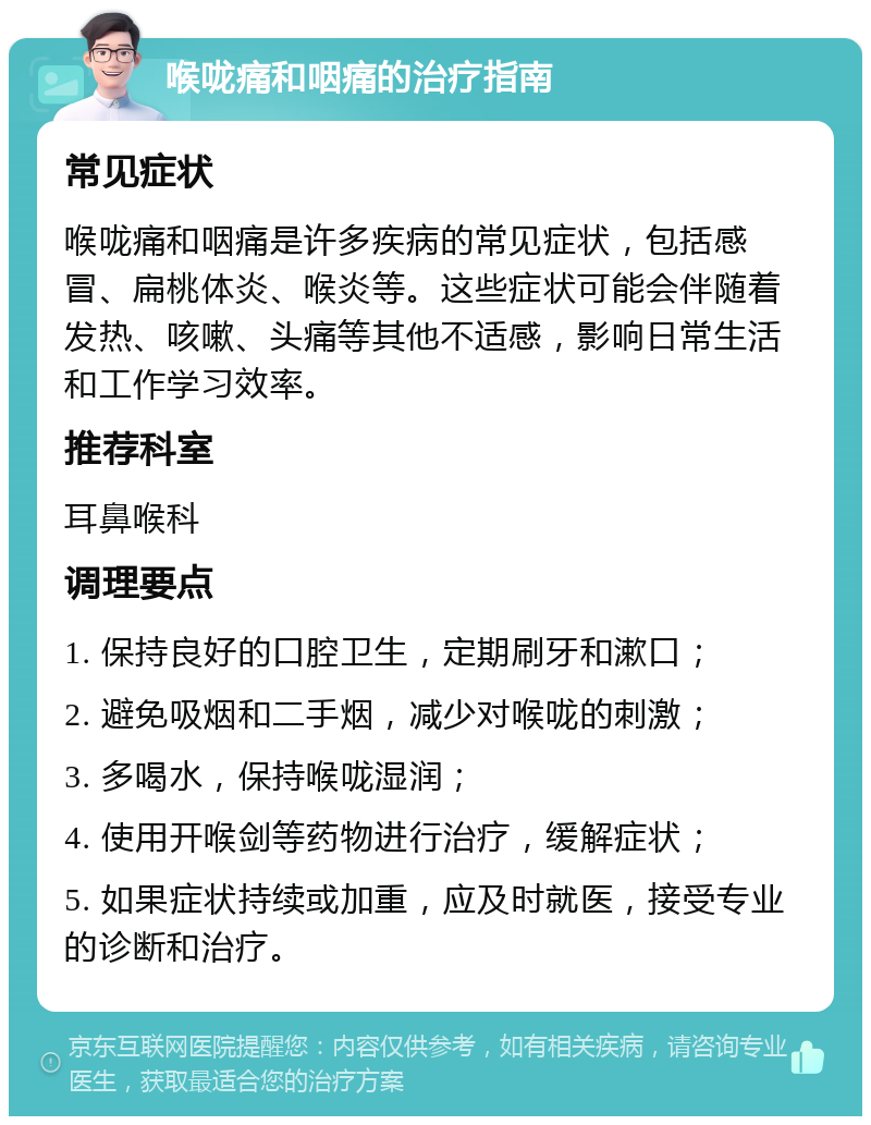 喉咙痛和咽痛的治疗指南 常见症状 喉咙痛和咽痛是许多疾病的常见症状，包括感冒、扁桃体炎、喉炎等。这些症状可能会伴随着发热、咳嗽、头痛等其他不适感，影响日常生活和工作学习效率。 推荐科室 耳鼻喉科 调理要点 1. 保持良好的口腔卫生，定期刷牙和漱口； 2. 避免吸烟和二手烟，减少对喉咙的刺激； 3. 多喝水，保持喉咙湿润； 4. 使用开喉剑等药物进行治疗，缓解症状； 5. 如果症状持续或加重，应及时就医，接受专业的诊断和治疗。