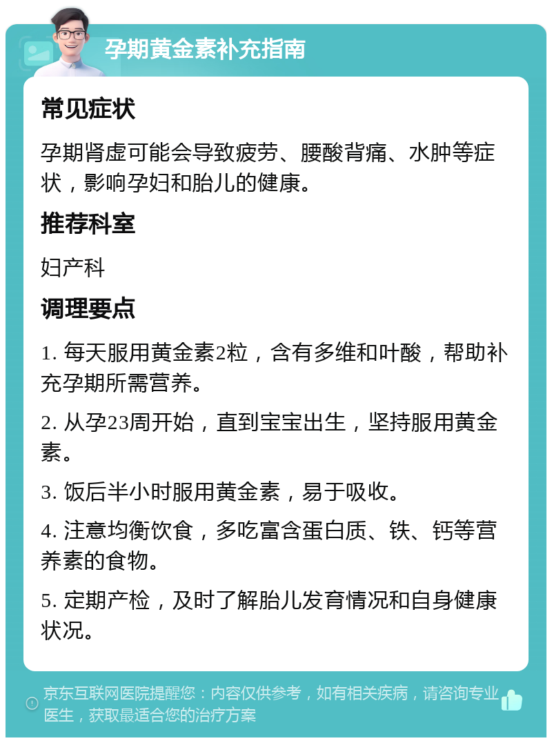 孕期黄金素补充指南 常见症状 孕期肾虚可能会导致疲劳、腰酸背痛、水肿等症状，影响孕妇和胎儿的健康。 推荐科室 妇产科 调理要点 1. 每天服用黄金素2粒，含有多维和叶酸，帮助补充孕期所需营养。 2. 从孕23周开始，直到宝宝出生，坚持服用黄金素。 3. 饭后半小时服用黄金素，易于吸收。 4. 注意均衡饮食，多吃富含蛋白质、铁、钙等营养素的食物。 5. 定期产检，及时了解胎儿发育情况和自身健康状况。