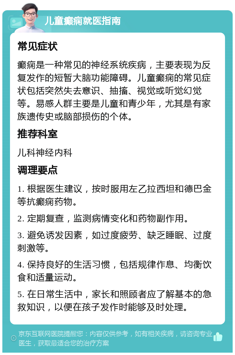 儿童癫痫就医指南 常见症状 癫痫是一种常见的神经系统疾病，主要表现为反复发作的短暂大脑功能障碍。儿童癫痫的常见症状包括突然失去意识、抽搐、视觉或听觉幻觉等。易感人群主要是儿童和青少年，尤其是有家族遗传史或脑部损伤的个体。 推荐科室 儿科神经内科 调理要点 1. 根据医生建议，按时服用左乙拉西坦和德巴金等抗癫痫药物。 2. 定期复查，监测病情变化和药物副作用。 3. 避免诱发因素，如过度疲劳、缺乏睡眠、过度刺激等。 4. 保持良好的生活习惯，包括规律作息、均衡饮食和适量运动。 5. 在日常生活中，家长和照顾者应了解基本的急救知识，以便在孩子发作时能够及时处理。