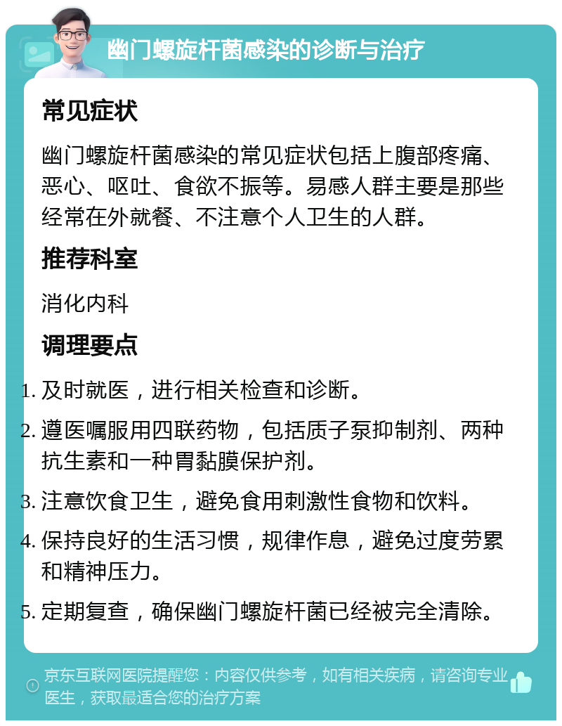 幽门螺旋杆菌感染的诊断与治疗 常见症状 幽门螺旋杆菌感染的常见症状包括上腹部疼痛、恶心、呕吐、食欲不振等。易感人群主要是那些经常在外就餐、不注意个人卫生的人群。 推荐科室 消化内科 调理要点 及时就医，进行相关检查和诊断。 遵医嘱服用四联药物，包括质子泵抑制剂、两种抗生素和一种胃黏膜保护剂。 注意饮食卫生，避免食用刺激性食物和饮料。 保持良好的生活习惯，规律作息，避免过度劳累和精神压力。 定期复查，确保幽门螺旋杆菌已经被完全清除。