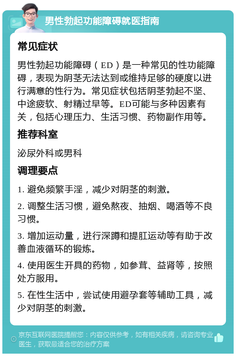 男性勃起功能障碍就医指南 常见症状 男性勃起功能障碍（ED）是一种常见的性功能障碍，表现为阴茎无法达到或维持足够的硬度以进行满意的性行为。常见症状包括阴茎勃起不坚、中途疲软、射精过早等。ED可能与多种因素有关，包括心理压力、生活习惯、药物副作用等。 推荐科室 泌尿外科或男科 调理要点 1. 避免频繁手淫，减少对阴茎的刺激。 2. 调整生活习惯，避免熬夜、抽烟、喝酒等不良习惯。 3. 增加运动量，进行深蹲和提肛运动等有助于改善血液循环的锻炼。 4. 使用医生开具的药物，如参茸、益肾等，按照处方服用。 5. 在性生活中，尝试使用避孕套等辅助工具，减少对阴茎的刺激。