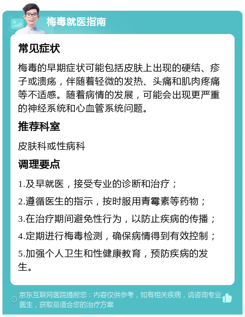 梅毒就医指南 常见症状 梅毒的早期症状可能包括皮肤上出现的硬结、疹子或溃疡，伴随着轻微的发热、头痛和肌肉疼痛等不适感。随着病情的发展，可能会出现更严重的神经系统和心血管系统问题。 推荐科室 皮肤科或性病科 调理要点 1.及早就医，接受专业的诊断和治疗； 2.遵循医生的指示，按时服用青霉素等药物； 3.在治疗期间避免性行为，以防止疾病的传播； 4.定期进行梅毒检测，确保病情得到有效控制； 5.加强个人卫生和性健康教育，预防疾病的发生。