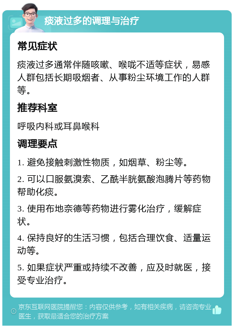 痰液过多的调理与治疗 常见症状 痰液过多通常伴随咳嗽、喉咙不适等症状，易感人群包括长期吸烟者、从事粉尘环境工作的人群等。 推荐科室 呼吸内科或耳鼻喉科 调理要点 1. 避免接触刺激性物质，如烟草、粉尘等。 2. 可以口服氨溴索、乙酰半胱氨酸泡腾片等药物帮助化痰。 3. 使用布地奈德等药物进行雾化治疗，缓解症状。 4. 保持良好的生活习惯，包括合理饮食、适量运动等。 5. 如果症状严重或持续不改善，应及时就医，接受专业治疗。