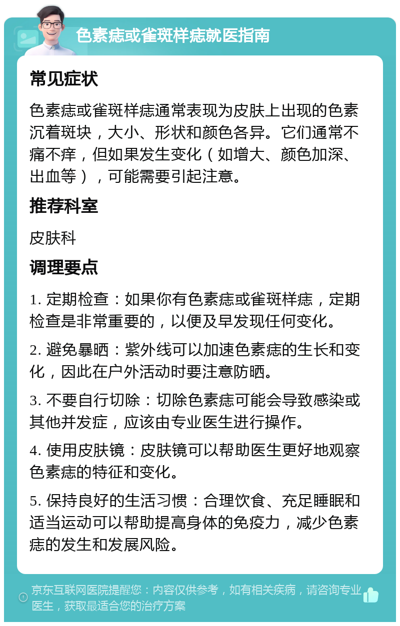 色素痣或雀斑样痣就医指南 常见症状 色素痣或雀斑样痣通常表现为皮肤上出现的色素沉着斑块，大小、形状和颜色各异。它们通常不痛不痒，但如果发生变化（如增大、颜色加深、出血等），可能需要引起注意。 推荐科室 皮肤科 调理要点 1. 定期检查：如果你有色素痣或雀斑样痣，定期检查是非常重要的，以便及早发现任何变化。 2. 避免暴晒：紫外线可以加速色素痣的生长和变化，因此在户外活动时要注意防晒。 3. 不要自行切除：切除色素痣可能会导致感染或其他并发症，应该由专业医生进行操作。 4. 使用皮肤镜：皮肤镜可以帮助医生更好地观察色素痣的特征和变化。 5. 保持良好的生活习惯：合理饮食、充足睡眠和适当运动可以帮助提高身体的免疫力，减少色素痣的发生和发展风险。