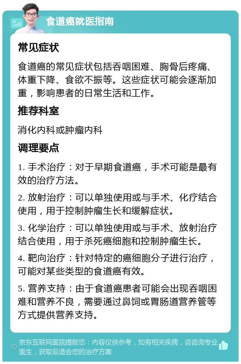 食道癌就医指南 常见症状 食道癌的常见症状包括吞咽困难、胸骨后疼痛、体重下降、食欲不振等。这些症状可能会逐渐加重，影响患者的日常生活和工作。 推荐科室 消化内科或肿瘤内科 调理要点 1. 手术治疗：对于早期食道癌，手术可能是最有效的治疗方法。 2. 放射治疗：可以单独使用或与手术、化疗结合使用，用于控制肿瘤生长和缓解症状。 3. 化学治疗：可以单独使用或与手术、放射治疗结合使用，用于杀死癌细胞和控制肿瘤生长。 4. 靶向治疗：针对特定的癌细胞分子进行治疗，可能对某些类型的食道癌有效。 5. 营养支持：由于食道癌患者可能会出现吞咽困难和营养不良，需要通过鼻饲或胃肠道营养管等方式提供营养支持。