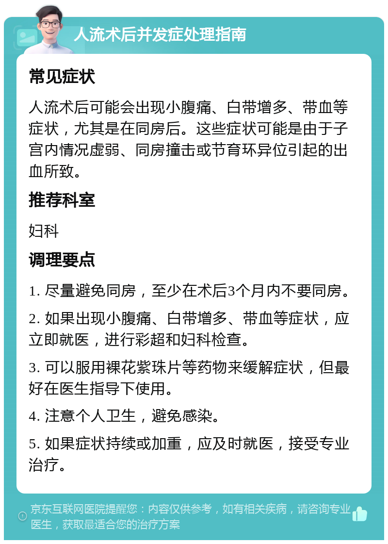 人流术后并发症处理指南 常见症状 人流术后可能会出现小腹痛、白带增多、带血等症状，尤其是在同房后。这些症状可能是由于子宫内情况虚弱、同房撞击或节育环异位引起的出血所致。 推荐科室 妇科 调理要点 1. 尽量避免同房，至少在术后3个月内不要同房。 2. 如果出现小腹痛、白带增多、带血等症状，应立即就医，进行彩超和妇科检查。 3. 可以服用裸花紫珠片等药物来缓解症状，但最好在医生指导下使用。 4. 注意个人卫生，避免感染。 5. 如果症状持续或加重，应及时就医，接受专业治疗。