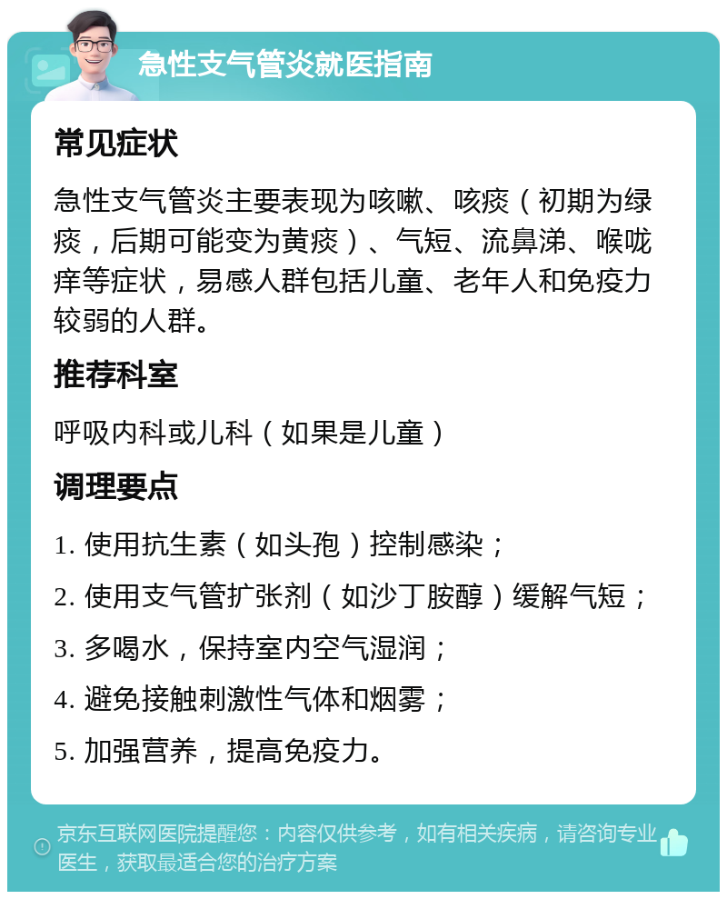 急性支气管炎就医指南 常见症状 急性支气管炎主要表现为咳嗽、咳痰（初期为绿痰，后期可能变为黄痰）、气短、流鼻涕、喉咙痒等症状，易感人群包括儿童、老年人和免疫力较弱的人群。 推荐科室 呼吸内科或儿科（如果是儿童） 调理要点 1. 使用抗生素（如头孢）控制感染； 2. 使用支气管扩张剂（如沙丁胺醇）缓解气短； 3. 多喝水，保持室内空气湿润； 4. 避免接触刺激性气体和烟雾； 5. 加强营养，提高免疫力。