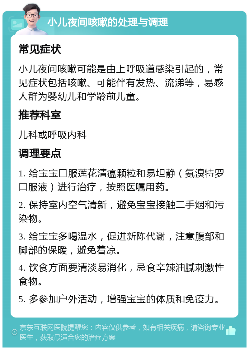 小儿夜间咳嗽的处理与调理 常见症状 小儿夜间咳嗽可能是由上呼吸道感染引起的，常见症状包括咳嗽、可能伴有发热、流涕等，易感人群为婴幼儿和学龄前儿童。 推荐科室 儿科或呼吸内科 调理要点 1. 给宝宝口服莲花清瘟颗粒和易坦静（氨溴特罗口服液）进行治疗，按照医嘱用药。 2. 保持室内空气清新，避免宝宝接触二手烟和污染物。 3. 给宝宝多喝温水，促进新陈代谢，注意腹部和脚部的保暖，避免着凉。 4. 饮食方面要清淡易消化，忌食辛辣油腻刺激性食物。 5. 多参加户外活动，增强宝宝的体质和免疫力。