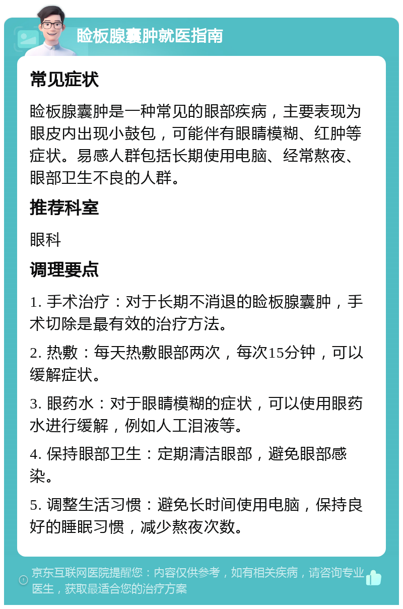 睑板腺囊肿就医指南 常见症状 睑板腺囊肿是一种常见的眼部疾病，主要表现为眼皮内出现小鼓包，可能伴有眼睛模糊、红肿等症状。易感人群包括长期使用电脑、经常熬夜、眼部卫生不良的人群。 推荐科室 眼科 调理要点 1. 手术治疗：对于长期不消退的睑板腺囊肿，手术切除是最有效的治疗方法。 2. 热敷：每天热敷眼部两次，每次15分钟，可以缓解症状。 3. 眼药水：对于眼睛模糊的症状，可以使用眼药水进行缓解，例如人工泪液等。 4. 保持眼部卫生：定期清洁眼部，避免眼部感染。 5. 调整生活习惯：避免长时间使用电脑，保持良好的睡眠习惯，减少熬夜次数。