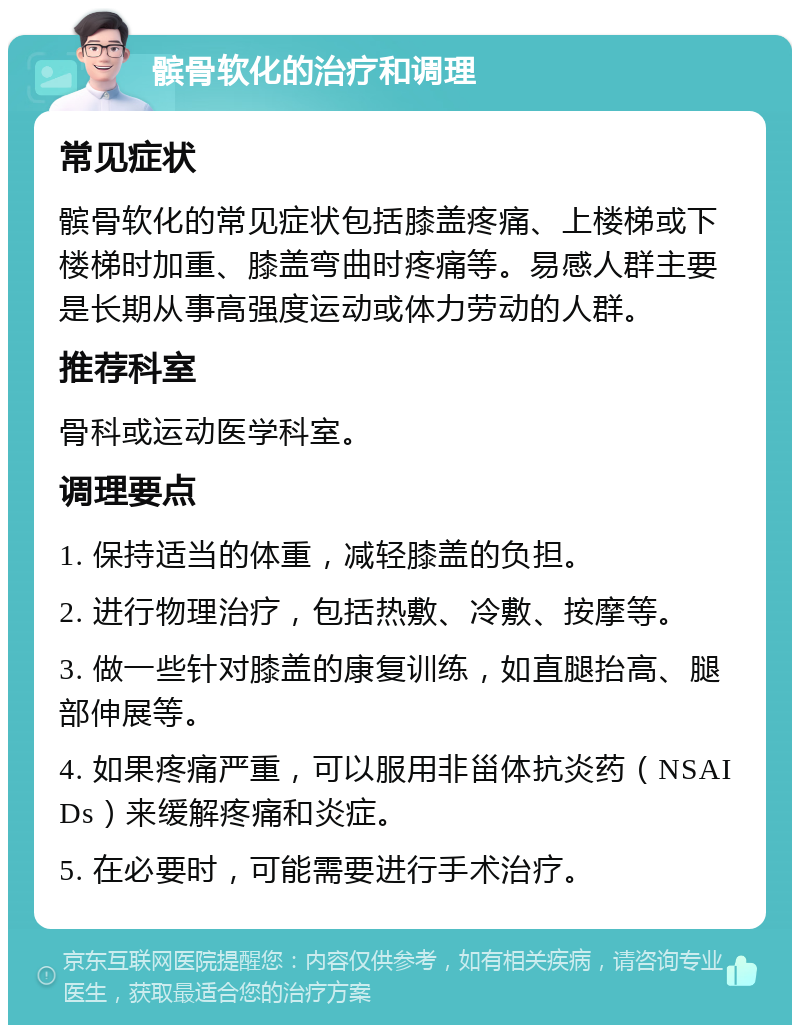 髌骨软化的治疗和调理 常见症状 髌骨软化的常见症状包括膝盖疼痛、上楼梯或下楼梯时加重、膝盖弯曲时疼痛等。易感人群主要是长期从事高强度运动或体力劳动的人群。 推荐科室 骨科或运动医学科室。 调理要点 1. 保持适当的体重，减轻膝盖的负担。 2. 进行物理治疗，包括热敷、冷敷、按摩等。 3. 做一些针对膝盖的康复训练，如直腿抬高、腿部伸展等。 4. 如果疼痛严重，可以服用非甾体抗炎药（NSAIDs）来缓解疼痛和炎症。 5. 在必要时，可能需要进行手术治疗。