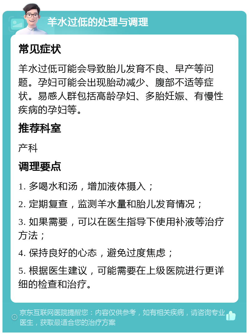 羊水过低的处理与调理 常见症状 羊水过低可能会导致胎儿发育不良、早产等问题。孕妇可能会出现胎动减少、腹部不适等症状。易感人群包括高龄孕妇、多胎妊娠、有慢性疾病的孕妇等。 推荐科室 产科 调理要点 1. 多喝水和汤，增加液体摄入； 2. 定期复查，监测羊水量和胎儿发育情况； 3. 如果需要，可以在医生指导下使用补液等治疗方法； 4. 保持良好的心态，避免过度焦虑； 5. 根据医生建议，可能需要在上级医院进行更详细的检查和治疗。