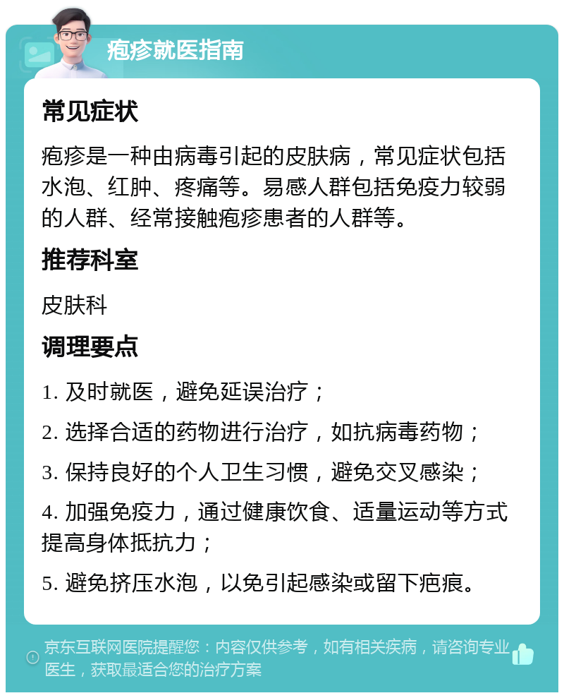 疱疹就医指南 常见症状 疱疹是一种由病毒引起的皮肤病，常见症状包括水泡、红肿、疼痛等。易感人群包括免疫力较弱的人群、经常接触疱疹患者的人群等。 推荐科室 皮肤科 调理要点 1. 及时就医，避免延误治疗； 2. 选择合适的药物进行治疗，如抗病毒药物； 3. 保持良好的个人卫生习惯，避免交叉感染； 4. 加强免疫力，通过健康饮食、适量运动等方式提高身体抵抗力； 5. 避免挤压水泡，以免引起感染或留下疤痕。