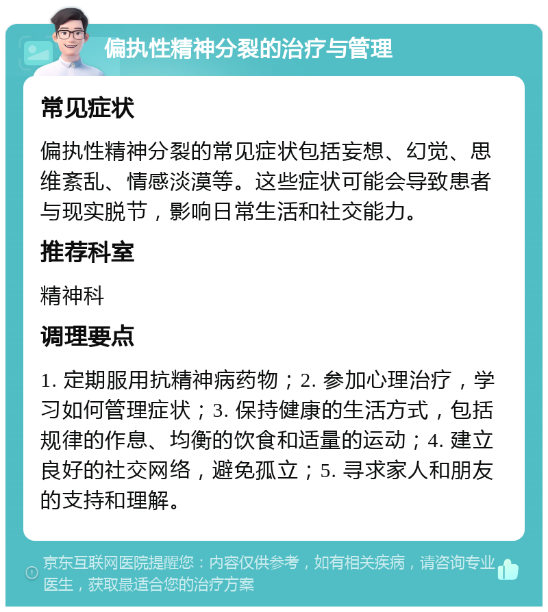 偏执性精神分裂的治疗与管理 常见症状 偏执性精神分裂的常见症状包括妄想、幻觉、思维紊乱、情感淡漠等。这些症状可能会导致患者与现实脱节，影响日常生活和社交能力。 推荐科室 精神科 调理要点 1. 定期服用抗精神病药物；2. 参加心理治疗，学习如何管理症状；3. 保持健康的生活方式，包括规律的作息、均衡的饮食和适量的运动；4. 建立良好的社交网络，避免孤立；5. 寻求家人和朋友的支持和理解。