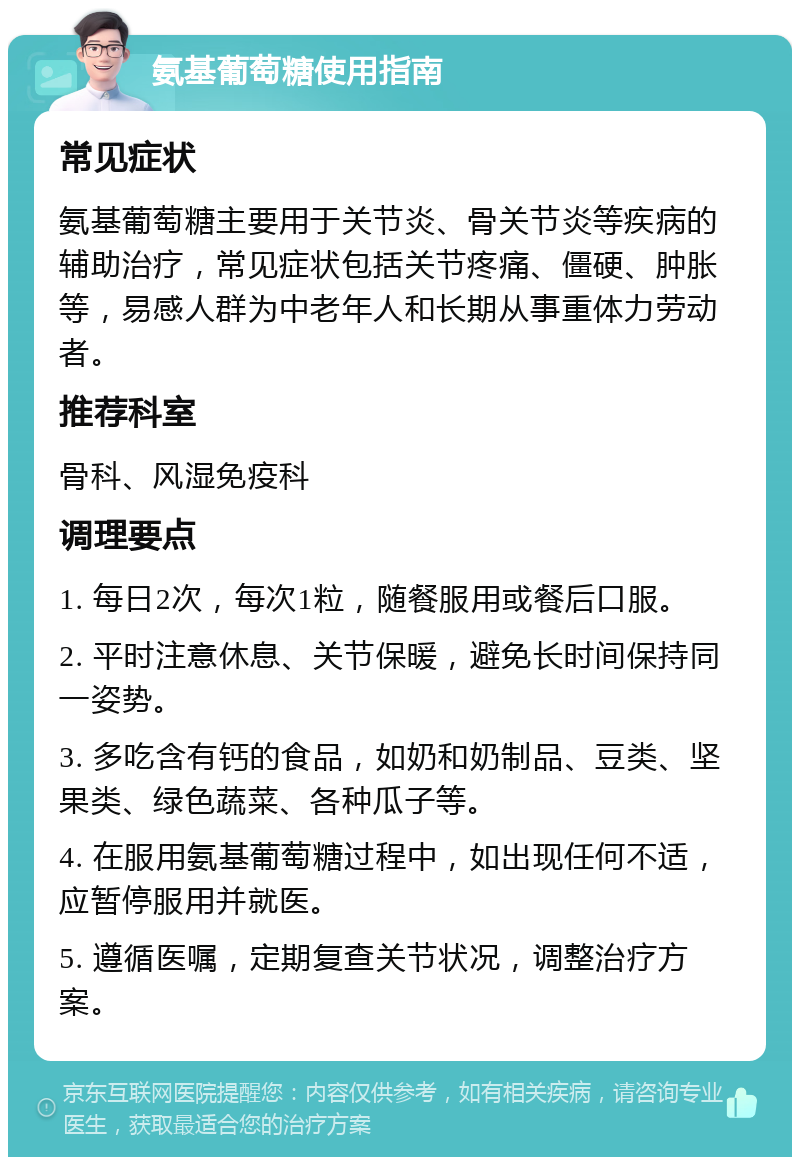 氨基葡萄糖使用指南 常见症状 氨基葡萄糖主要用于关节炎、骨关节炎等疾病的辅助治疗，常见症状包括关节疼痛、僵硬、肿胀等，易感人群为中老年人和长期从事重体力劳动者。 推荐科室 骨科、风湿免疫科 调理要点 1. 每日2次，每次1粒，随餐服用或餐后口服。 2. 平时注意休息、关节保暖，避免长时间保持同一姿势。 3. 多吃含有钙的食品，如奶和奶制品、豆类、坚果类、绿色蔬菜、各种瓜子等。 4. 在服用氨基葡萄糖过程中，如出现任何不适，应暂停服用并就医。 5. 遵循医嘱，定期复查关节状况，调整治疗方案。