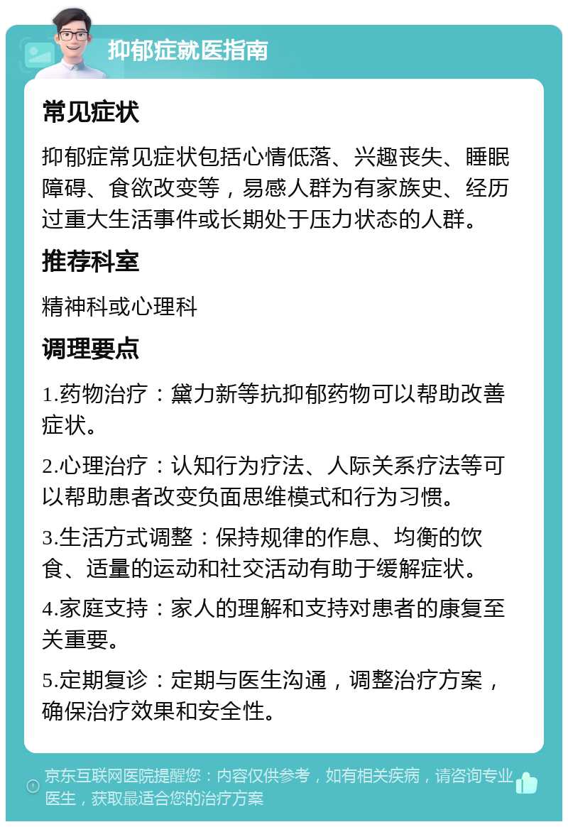 抑郁症就医指南 常见症状 抑郁症常见症状包括心情低落、兴趣丧失、睡眠障碍、食欲改变等，易感人群为有家族史、经历过重大生活事件或长期处于压力状态的人群。 推荐科室 精神科或心理科 调理要点 1.药物治疗：黛力新等抗抑郁药物可以帮助改善症状。 2.心理治疗：认知行为疗法、人际关系疗法等可以帮助患者改变负面思维模式和行为习惯。 3.生活方式调整：保持规律的作息、均衡的饮食、适量的运动和社交活动有助于缓解症状。 4.家庭支持：家人的理解和支持对患者的康复至关重要。 5.定期复诊：定期与医生沟通，调整治疗方案，确保治疗效果和安全性。