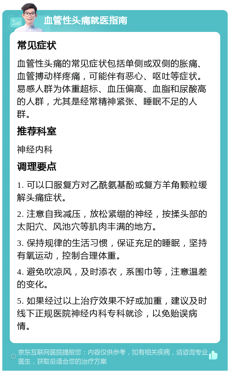 血管性头痛就医指南 常见症状 血管性头痛的常见症状包括单侧或双侧的胀痛、血管搏动样疼痛，可能伴有恶心、呕吐等症状。易感人群为体重超标、血压偏高、血脂和尿酸高的人群，尤其是经常精神紧张、睡眠不足的人群。 推荐科室 神经内科 调理要点 1. 可以口服复方对乙酰氨基酚或复方羊角颗粒缓解头痛症状。 2. 注意自我减压，放松紧绷的神经，按揉头部的太阳穴、风池穴等肌肉丰满的地方。 3. 保持规律的生活习惯，保证充足的睡眠，坚持有氧运动，控制合理体重。 4. 避免吹凉风，及时添衣，系围巾等，注意温差的变化。 5. 如果经过以上治疗效果不好或加重，建议及时线下正规医院神经内科专科就诊，以免贻误病情。