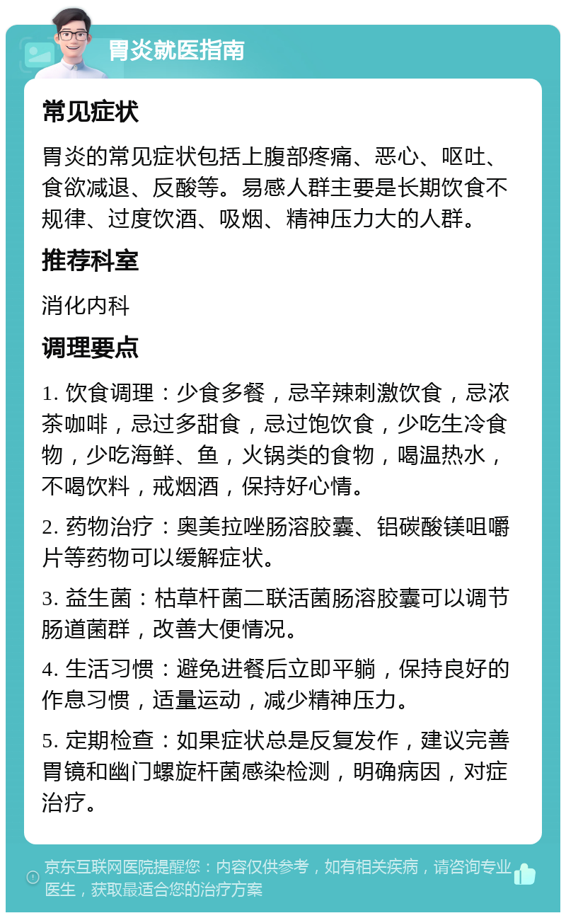 胃炎就医指南 常见症状 胃炎的常见症状包括上腹部疼痛、恶心、呕吐、食欲减退、反酸等。易感人群主要是长期饮食不规律、过度饮酒、吸烟、精神压力大的人群。 推荐科室 消化内科 调理要点 1. 饮食调理：少食多餐，忌辛辣刺激饮食，忌浓茶咖啡，忌过多甜食，忌过饱饮食，少吃生冷食物，少吃海鲜、鱼，火锅类的食物，喝温热水，不喝饮料，戒烟酒，保持好心情。 2. 药物治疗：奥美拉唑肠溶胶囊、铝碳酸镁咀嚼片等药物可以缓解症状。 3. 益生菌：枯草杆菌二联活菌肠溶胶囊可以调节肠道菌群，改善大便情况。 4. 生活习惯：避免进餐后立即平躺，保持良好的作息习惯，适量运动，减少精神压力。 5. 定期检查：如果症状总是反复发作，建议完善胃镜和幽门螺旋杆菌感染检测，明确病因，对症治疗。