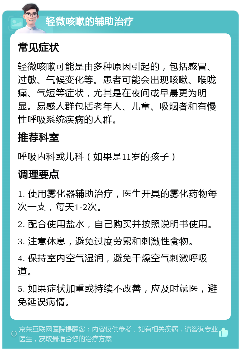 轻微咳嗽的辅助治疗 常见症状 轻微咳嗽可能是由多种原因引起的，包括感冒、过敏、气候变化等。患者可能会出现咳嗽、喉咙痛、气短等症状，尤其是在夜间或早晨更为明显。易感人群包括老年人、儿童、吸烟者和有慢性呼吸系统疾病的人群。 推荐科室 呼吸内科或儿科（如果是11岁的孩子） 调理要点 1. 使用雾化器辅助治疗，医生开具的雾化药物每次一支，每天1-2次。 2. 配合使用盐水，自己购买并按照说明书使用。 3. 注意休息，避免过度劳累和刺激性食物。 4. 保持室内空气湿润，避免干燥空气刺激呼吸道。 5. 如果症状加重或持续不改善，应及时就医，避免延误病情。