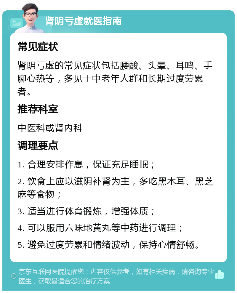 肾阴亏虚就医指南 常见症状 肾阴亏虚的常见症状包括腰酸、头晕、耳鸣、手脚心热等，多见于中老年人群和长期过度劳累者。 推荐科室 中医科或肾内科 调理要点 1. 合理安排作息，保证充足睡眠； 2. 饮食上应以滋阴补肾为主，多吃黑木耳、黑芝麻等食物； 3. 适当进行体育锻炼，增强体质； 4. 可以服用六味地黄丸等中药进行调理； 5. 避免过度劳累和情绪波动，保持心情舒畅。