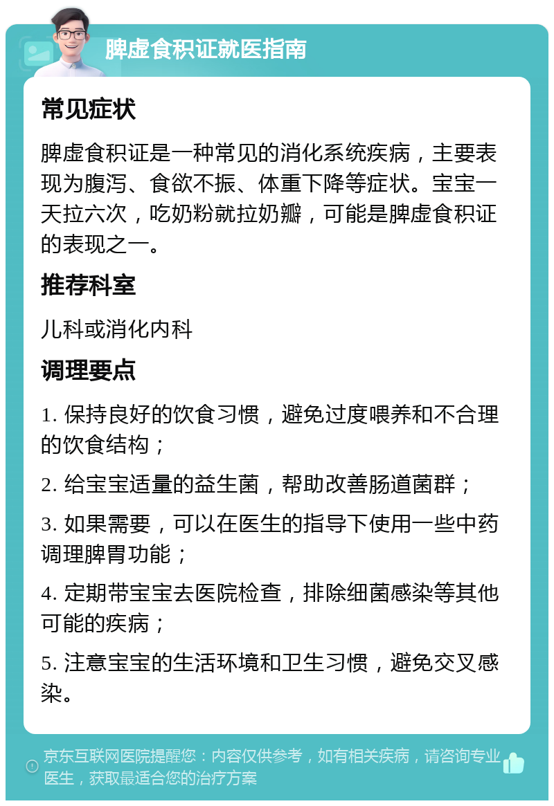 脾虚食积证就医指南 常见症状 脾虚食积证是一种常见的消化系统疾病，主要表现为腹泻、食欲不振、体重下降等症状。宝宝一天拉六次，吃奶粉就拉奶瓣，可能是脾虚食积证的表现之一。 推荐科室 儿科或消化内科 调理要点 1. 保持良好的饮食习惯，避免过度喂养和不合理的饮食结构； 2. 给宝宝适量的益生菌，帮助改善肠道菌群； 3. 如果需要，可以在医生的指导下使用一些中药调理脾胃功能； 4. 定期带宝宝去医院检查，排除细菌感染等其他可能的疾病； 5. 注意宝宝的生活环境和卫生习惯，避免交叉感染。