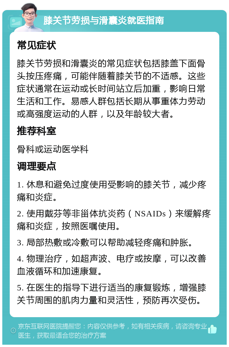 膝关节劳损与滑囊炎就医指南 常见症状 膝关节劳损和滑囊炎的常见症状包括膝盖下面骨头按压疼痛，可能伴随着膝关节的不适感。这些症状通常在运动或长时间站立后加重，影响日常生活和工作。易感人群包括长期从事重体力劳动或高强度运动的人群，以及年龄较大者。 推荐科室 骨科或运动医学科 调理要点 1. 休息和避免过度使用受影响的膝关节，减少疼痛和炎症。 2. 使用戴芬等非甾体抗炎药（NSAIDs）来缓解疼痛和炎症，按照医嘱使用。 3. 局部热敷或冷敷可以帮助减轻疼痛和肿胀。 4. 物理治疗，如超声波、电疗或按摩，可以改善血液循环和加速康复。 5. 在医生的指导下进行适当的康复锻炼，增强膝关节周围的肌肉力量和灵活性，预防再次受伤。