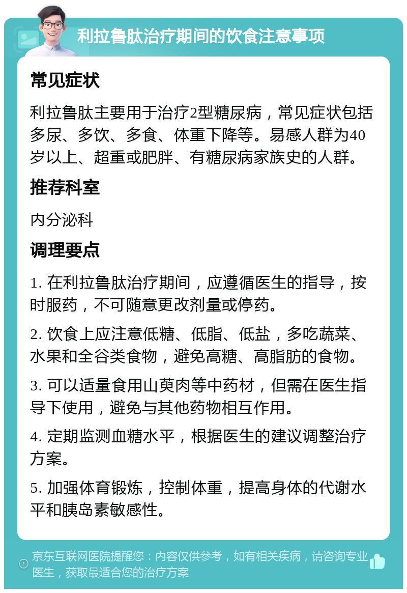 利拉鲁肽治疗期间的饮食注意事项 常见症状 利拉鲁肽主要用于治疗2型糖尿病，常见症状包括多尿、多饮、多食、体重下降等。易感人群为40岁以上、超重或肥胖、有糖尿病家族史的人群。 推荐科室 内分泌科 调理要点 1. 在利拉鲁肽治疗期间，应遵循医生的指导，按时服药，不可随意更改剂量或停药。 2. 饮食上应注意低糖、低脂、低盐，多吃蔬菜、水果和全谷类食物，避免高糖、高脂肪的食物。 3. 可以适量食用山萸肉等中药材，但需在医生指导下使用，避免与其他药物相互作用。 4. 定期监测血糖水平，根据医生的建议调整治疗方案。 5. 加强体育锻炼，控制体重，提高身体的代谢水平和胰岛素敏感性。