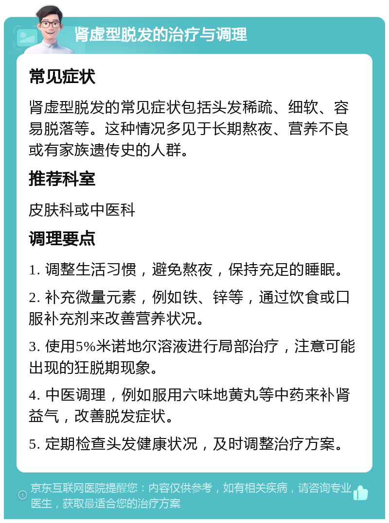 肾虚型脱发的治疗与调理 常见症状 肾虚型脱发的常见症状包括头发稀疏、细软、容易脱落等。这种情况多见于长期熬夜、营养不良或有家族遗传史的人群。 推荐科室 皮肤科或中医科 调理要点 1. 调整生活习惯，避免熬夜，保持充足的睡眠。 2. 补充微量元素，例如铁、锌等，通过饮食或口服补充剂来改善营养状况。 3. 使用5%米诺地尔溶液进行局部治疗，注意可能出现的狂脱期现象。 4. 中医调理，例如服用六味地黄丸等中药来补肾益气，改善脱发症状。 5. 定期检查头发健康状况，及时调整治疗方案。