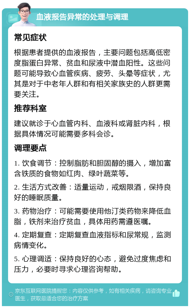 血液报告异常的处理与调理 常见症状 根据患者提供的血液报告，主要问题包括高低密度脂蛋白异常、贫血和尿液中潜血阳性。这些问题可能导致心血管疾病、疲劳、头晕等症状，尤其是对于中老年人群和有相关家族史的人群更需要关注。 推荐科室 建议就诊于心血管内科、血液科或肾脏内科，根据具体情况可能需要多科会诊。 调理要点 1. 饮食调节：控制脂肪和胆固醇的摄入，增加富含铁质的食物如红肉、绿叶蔬菜等。 2. 生活方式改善：适量运动，戒烟限酒，保持良好的睡眠质量。 3. 药物治疗：可能需要使用他汀类药物来降低血脂，铁剂来治疗贫血，具体用药需遵医嘱。 4. 定期复查：定期复查血液指标和尿常规，监测病情变化。 5. 心理调适：保持良好的心态，避免过度焦虑和压力，必要时寻求心理咨询帮助。