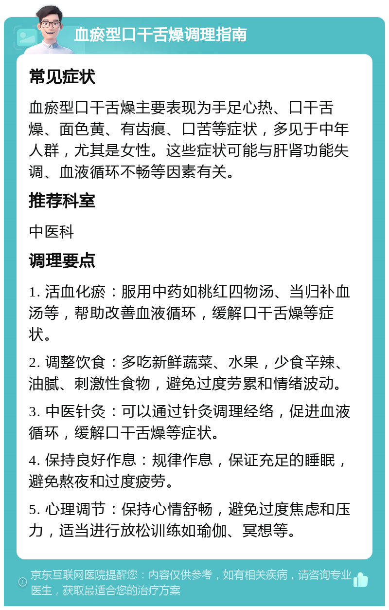 血瘀型口干舌燥调理指南 常见症状 血瘀型口干舌燥主要表现为手足心热、口干舌燥、面色黄、有齿痕、口苦等症状，多见于中年人群，尤其是女性。这些症状可能与肝肾功能失调、血液循环不畅等因素有关。 推荐科室 中医科 调理要点 1. 活血化瘀：服用中药如桃红四物汤、当归补血汤等，帮助改善血液循环，缓解口干舌燥等症状。 2. 调整饮食：多吃新鲜蔬菜、水果，少食辛辣、油腻、刺激性食物，避免过度劳累和情绪波动。 3. 中医针灸：可以通过针灸调理经络，促进血液循环，缓解口干舌燥等症状。 4. 保持良好作息：规律作息，保证充足的睡眠，避免熬夜和过度疲劳。 5. 心理调节：保持心情舒畅，避免过度焦虑和压力，适当进行放松训练如瑜伽、冥想等。