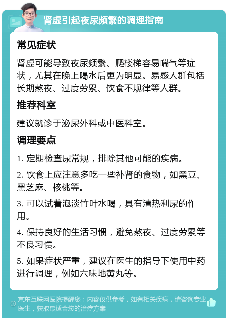 肾虚引起夜尿频繁的调理指南 常见症状 肾虚可能导致夜尿频繁、爬楼梯容易喘气等症状，尤其在晚上喝水后更为明显。易感人群包括长期熬夜、过度劳累、饮食不规律等人群。 推荐科室 建议就诊于泌尿外科或中医科室。 调理要点 1. 定期检查尿常规，排除其他可能的疾病。 2. 饮食上应注意多吃一些补肾的食物，如黑豆、黑芝麻、核桃等。 3. 可以试着泡淡竹叶水喝，具有清热利尿的作用。 4. 保持良好的生活习惯，避免熬夜、过度劳累等不良习惯。 5. 如果症状严重，建议在医生的指导下使用中药进行调理，例如六味地黄丸等。