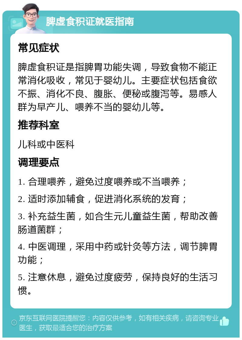 脾虚食积证就医指南 常见症状 脾虚食积证是指脾胃功能失调，导致食物不能正常消化吸收，常见于婴幼儿。主要症状包括食欲不振、消化不良、腹胀、便秘或腹泻等。易感人群为早产儿、喂养不当的婴幼儿等。 推荐科室 儿科或中医科 调理要点 1. 合理喂养，避免过度喂养或不当喂养； 2. 适时添加辅食，促进消化系统的发育； 3. 补充益生菌，如合生元儿童益生菌，帮助改善肠道菌群； 4. 中医调理，采用中药或针灸等方法，调节脾胃功能； 5. 注意休息，避免过度疲劳，保持良好的生活习惯。