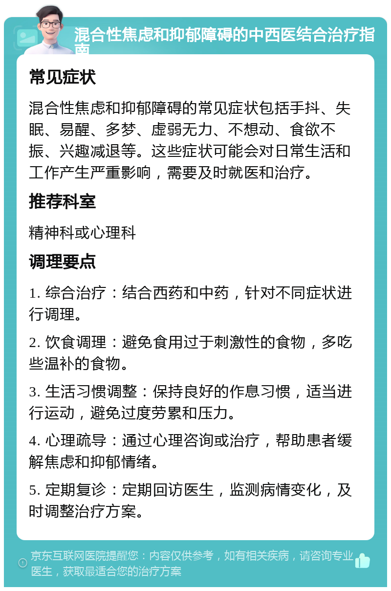 混合性焦虑和抑郁障碍的中西医结合治疗指南 常见症状 混合性焦虑和抑郁障碍的常见症状包括手抖、失眠、易醒、多梦、虚弱无力、不想动、食欲不振、兴趣减退等。这些症状可能会对日常生活和工作产生严重影响，需要及时就医和治疗。 推荐科室 精神科或心理科 调理要点 1. 综合治疗：结合西药和中药，针对不同症状进行调理。 2. 饮食调理：避免食用过于刺激性的食物，多吃些温补的食物。 3. 生活习惯调整：保持良好的作息习惯，适当进行运动，避免过度劳累和压力。 4. 心理疏导：通过心理咨询或治疗，帮助患者缓解焦虑和抑郁情绪。 5. 定期复诊：定期回访医生，监测病情变化，及时调整治疗方案。