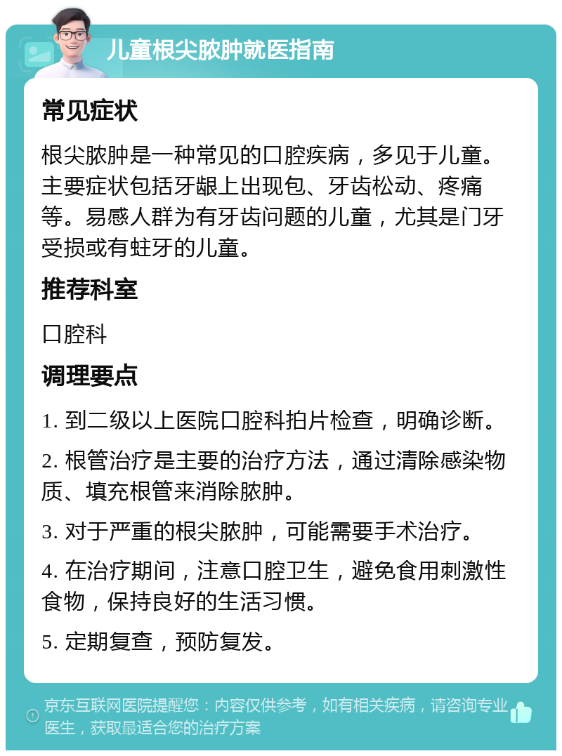 儿童根尖脓肿就医指南 常见症状 根尖脓肿是一种常见的口腔疾病，多见于儿童。主要症状包括牙龈上出现包、牙齿松动、疼痛等。易感人群为有牙齿问题的儿童，尤其是门牙受损或有蛀牙的儿童。 推荐科室 口腔科 调理要点 1. 到二级以上医院口腔科拍片检查，明确诊断。 2. 根管治疗是主要的治疗方法，通过清除感染物质、填充根管来消除脓肿。 3. 对于严重的根尖脓肿，可能需要手术治疗。 4. 在治疗期间，注意口腔卫生，避免食用刺激性食物，保持良好的生活习惯。 5. 定期复查，预防复发。