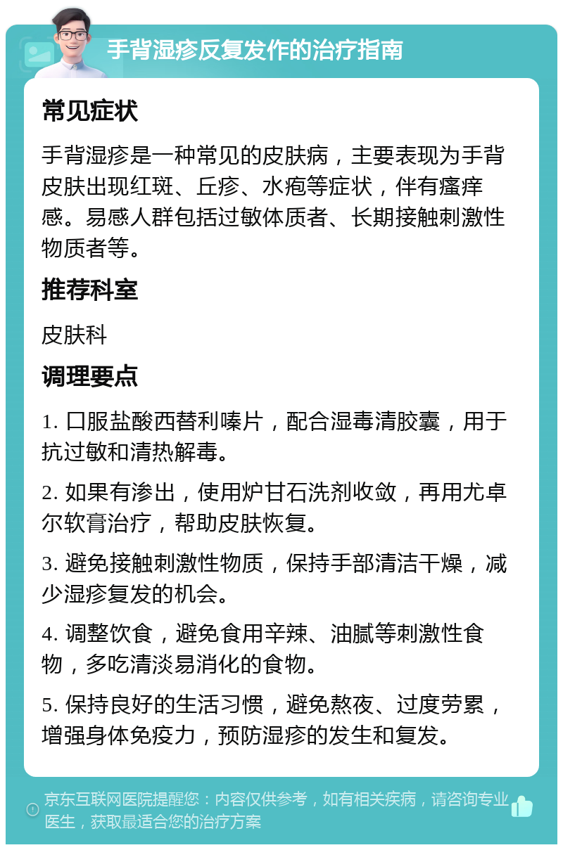 手背湿疹反复发作的治疗指南 常见症状 手背湿疹是一种常见的皮肤病，主要表现为手背皮肤出现红斑、丘疹、水疱等症状，伴有瘙痒感。易感人群包括过敏体质者、长期接触刺激性物质者等。 推荐科室 皮肤科 调理要点 1. 口服盐酸西替利嗪片，配合湿毒清胶囊，用于抗过敏和清热解毒。 2. 如果有渗出，使用炉甘石洗剂收敛，再用尤卓尔软膏治疗，帮助皮肤恢复。 3. 避免接触刺激性物质，保持手部清洁干燥，减少湿疹复发的机会。 4. 调整饮食，避免食用辛辣、油腻等刺激性食物，多吃清淡易消化的食物。 5. 保持良好的生活习惯，避免熬夜、过度劳累，增强身体免疫力，预防湿疹的发生和复发。