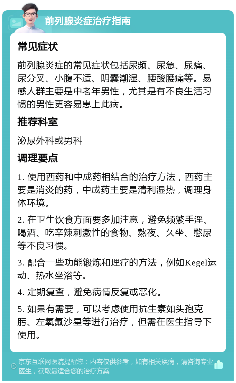 前列腺炎症治疗指南 常见症状 前列腺炎症的常见症状包括尿频、尿急、尿痛、尿分叉、小腹不适、阴囊潮湿、腰酸腰痛等。易感人群主要是中老年男性，尤其是有不良生活习惯的男性更容易患上此病。 推荐科室 泌尿外科或男科 调理要点 1. 使用西药和中成药相结合的治疗方法，西药主要是消炎的药，中成药主要是清利湿热，调理身体环境。 2. 在卫生饮食方面要多加注意，避免频繁手淫、喝酒、吃辛辣刺激性的食物、熬夜、久坐、憋尿等不良习惯。 3. 配合一些功能锻炼和理疗的方法，例如Kegel运动、热水坐浴等。 4. 定期复查，避免病情反复或恶化。 5. 如果有需要，可以考虑使用抗生素如头孢克肟、左氧氟沙星等进行治疗，但需在医生指导下使用。