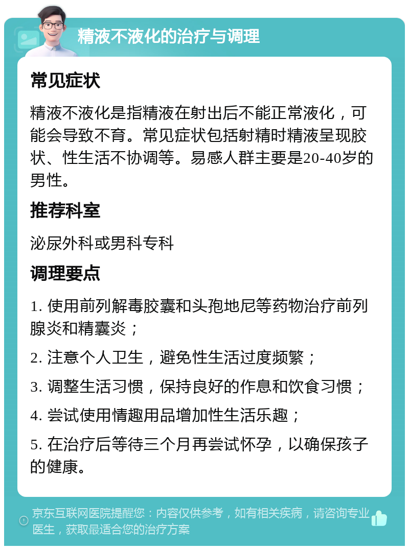 精液不液化的治疗与调理 常见症状 精液不液化是指精液在射出后不能正常液化，可能会导致不育。常见症状包括射精时精液呈现胶状、性生活不协调等。易感人群主要是20-40岁的男性。 推荐科室 泌尿外科或男科专科 调理要点 1. 使用前列解毒胶囊和头孢地尼等药物治疗前列腺炎和精囊炎； 2. 注意个人卫生，避免性生活过度频繁； 3. 调整生活习惯，保持良好的作息和饮食习惯； 4. 尝试使用情趣用品增加性生活乐趣； 5. 在治疗后等待三个月再尝试怀孕，以确保孩子的健康。